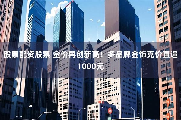 股票配资股票 金价再创新高！多品牌金饰克价直逼1000元