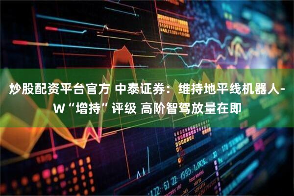 炒股配资平台官方 中泰证券：维持地平线机器人-W“增持”评级 高阶智驾放量在即