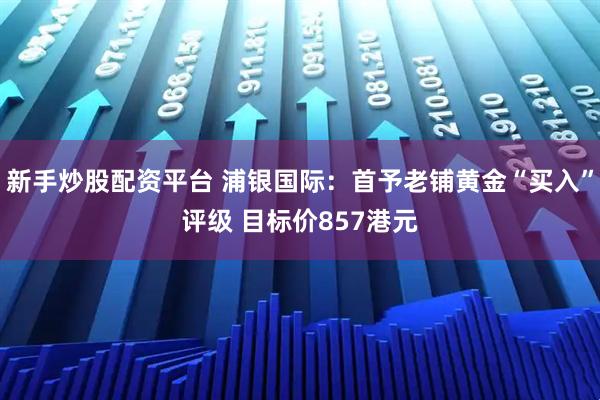 新手炒股配资平台 浦银国际：首予老铺黄金“买入”评级 目标价857港元