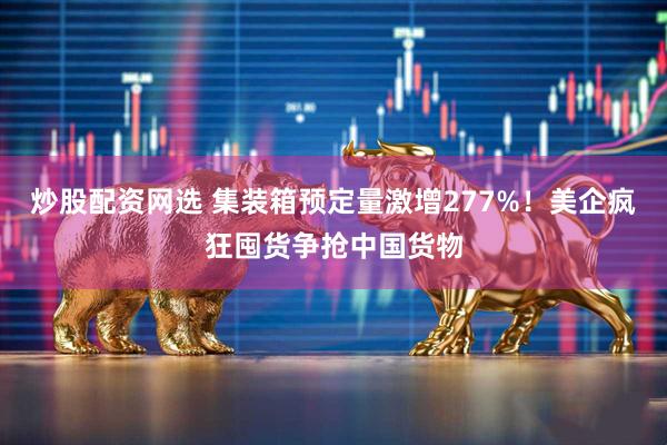 炒股配资网选 集装箱预定量激增277%！美企疯狂囤货争抢中国货物