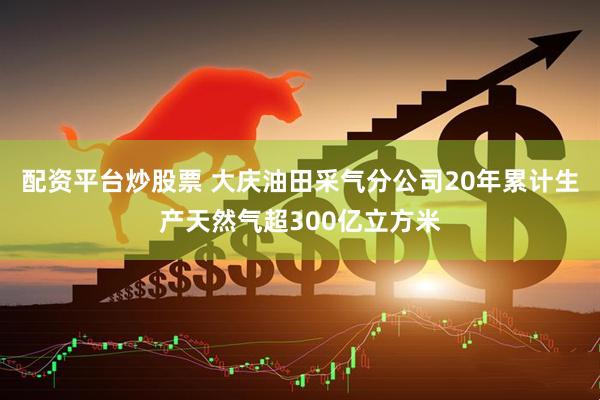 配资平台炒股票 大庆油田采气分公司20年累计生产天然气超300亿立方米