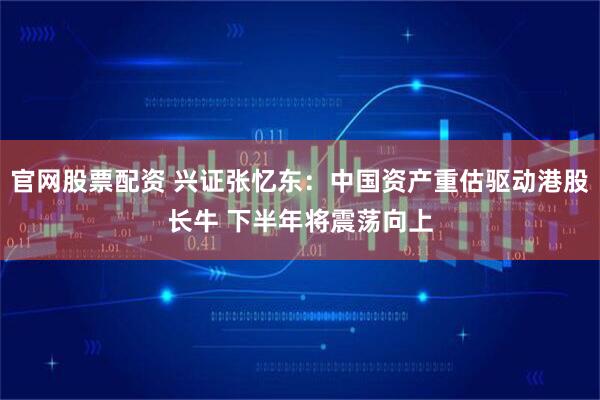 官网股票配资 兴证张忆东：中国资产重估驱动港股长牛 下半年将震荡向上