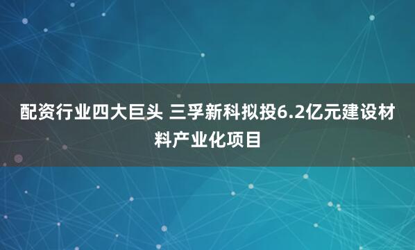 配资行业四大巨头 三孚新科拟投6.2亿元建设材料产业化项目