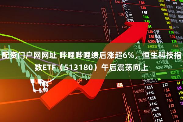 配资门户网网址 哔哩哔哩绩后涨超6%，恒生科技指数ETF（513180）午后震荡向上