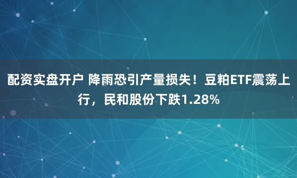 配资实盘开户 降雨恐引产量损失！豆粕ETF震荡上行，民和股份下跌1.28%