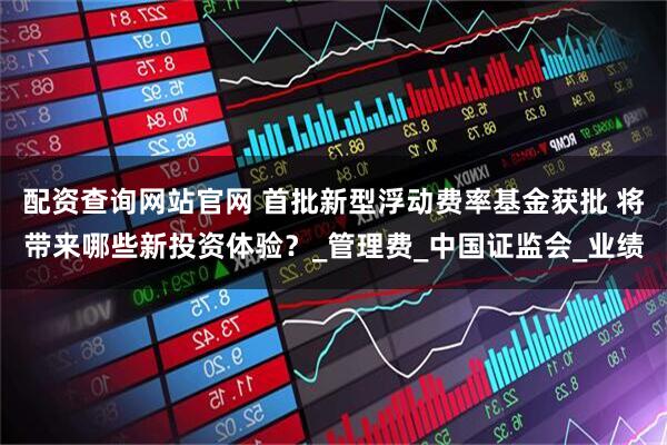 配资查询网站官网 首批新型浮动费率基金获批 将带来哪些新投资体验？_管理费_中国证监会_业绩