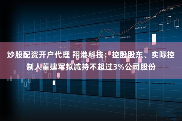 炒股配资开户代理 翔港科技：控股股东、实际控制人董建军拟减持不超过3%公司股份