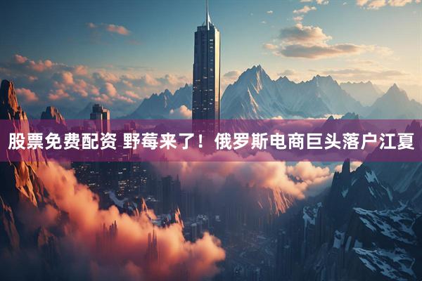 股票免费配资 野莓来了！俄罗斯电商巨头落户江夏