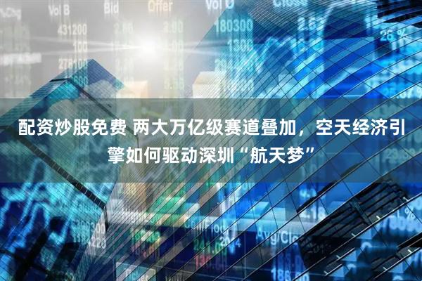 配资炒股免费 两大万亿级赛道叠加，空天经济引擎如何驱动深圳“航天梦”