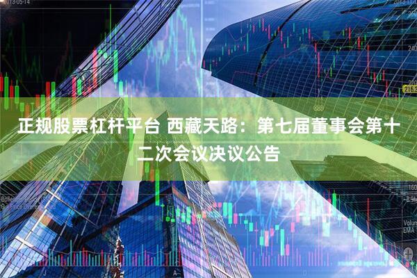 正规股票杠杆平台 西藏天路：第七届董事会第十二次会议决议公告