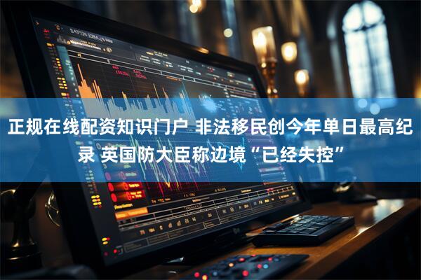 正规在线配资知识门户 非法移民创今年单日最高纪录 英国防大臣称边境“已经失控”