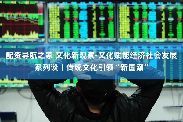 配资导航之家 文化新观察·文化赋能经济社会发展系列谈丨传统文化引领“新国潮”