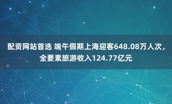配资网站首选 端午假期上海迎客648.08万人次，全要素旅游收入124.77亿元