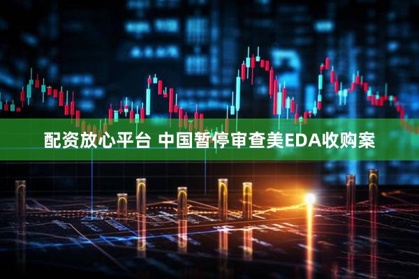 配资放心平台 中国暂停审查美EDA收购案