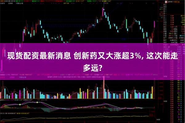 现货配资最新消息 创新药又大涨超3%, 这次能走多远?