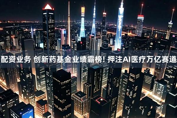配资业务 创新药基金业绩霸榜! 押注AI医疗万亿赛道
