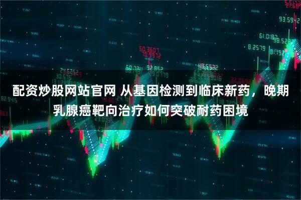配资炒股网站官网 从基因检测到临床新药，晚期乳腺癌靶向治疗如何突破耐药困境