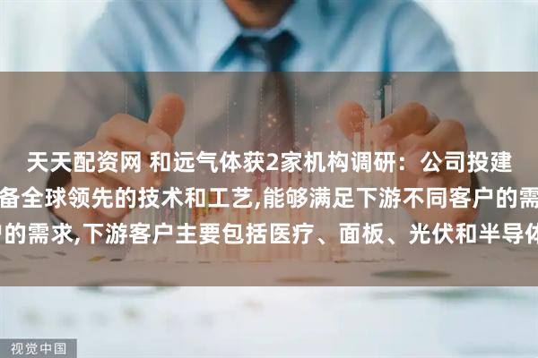 天天配资网 和远气体获2家机构调研：公司投建的产业园规模较大,具备全球领先的技术和工艺,能够满足下游不同客户的需求,下游客户主要包括医疗、面板、光伏和半导体等行业（附调研问答）