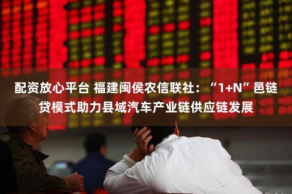 配资放心平台 福建闽侯农信联社：“1+N”邑链贷模式助力县域汽车产业链供应链发展