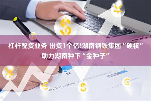 杠杆配资业务 出资1个亿!湖南钢铁集团“硬核”助力湖南种下“金种子”