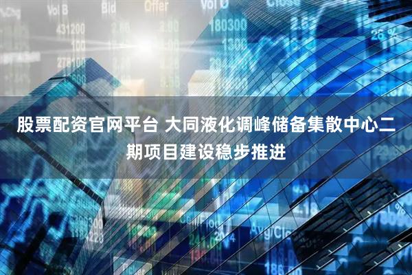 股票配资官网平台 大同液化调峰储备集散中心二期项目建设稳步推进