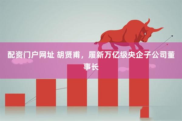 配资门户网址 胡贤甫,履新万亿级央企子公司董事长