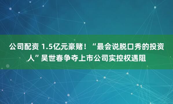 公司配资 1.5亿元豪赌！“最会说脱口秀的投资人”吴世春争夺上市公司实控权遇阻