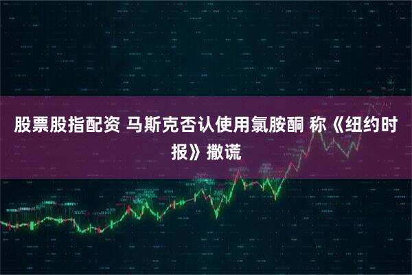 股票股指配资 马斯克否认使用氯胺酮 称《纽约时报》撒谎