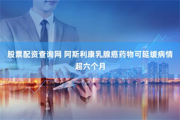 股票配资查询网 阿斯利康乳腺癌药物可延缓病情超六个月