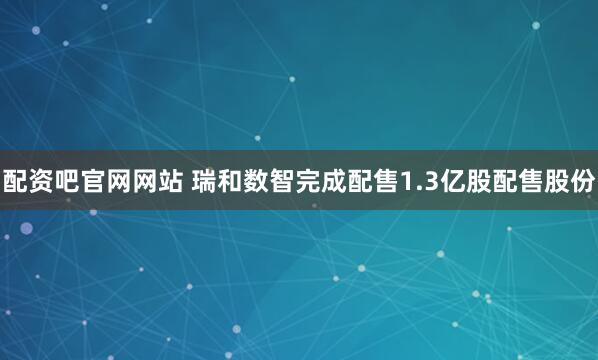 配资吧官网网站 瑞和数智完成配售1.3亿股配售股份