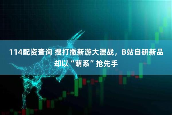 114配资查询 搜打撤新游大混战，B站自研新品却以“萌系”抢先手
