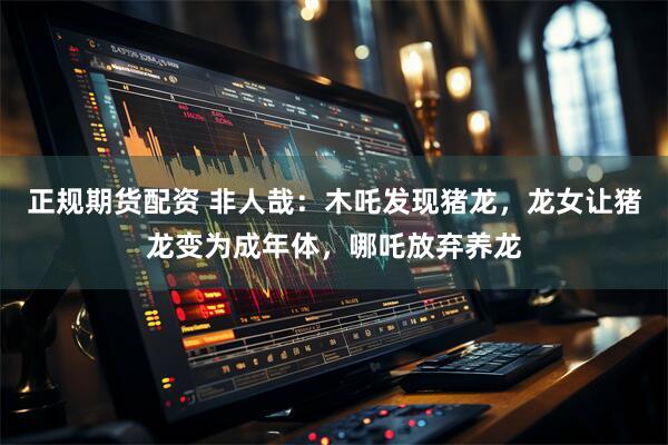 正规期货配资 非人哉：木吒发现猪龙，龙女让猪龙变为成年体，哪吒放弃养龙