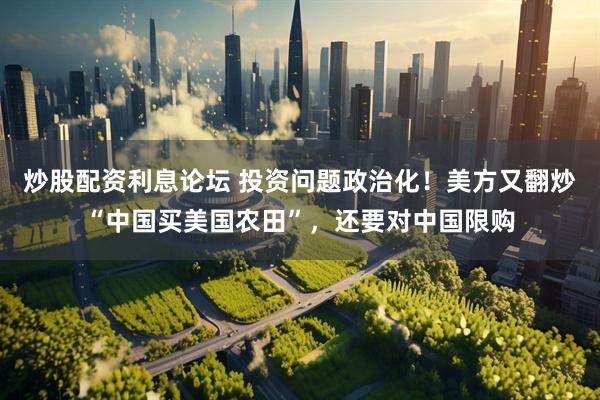 炒股配资利息论坛 投资问题政治化！美方又翻炒“中国买美国农田”，还要对中国限购