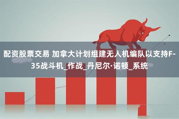 配资股票交易 加拿大计划组建无人机编队以支持F-35战斗机_作战_丹尼尔·诺顿_系统