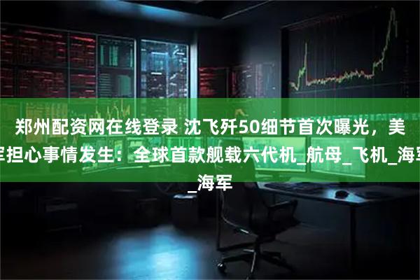 郑州配资网在线登录 沈飞歼50细节首次曝光，美军担心事情发生：全球首款舰载六代机_航母_飞机_海军