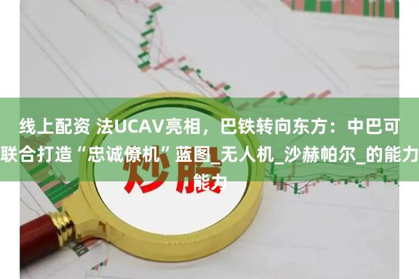 线上配资 法UCAV亮相，巴铁转向东方：中巴可联合打造“忠诚僚机”蓝图_无人机_沙赫帕尔_的能力