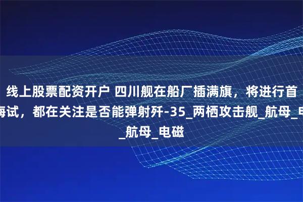 线上股票配资开户 四川舰在船厂插满旗，将进行首次海试，都在关注是否能弹射歼-35_两栖攻击舰_航母_电磁