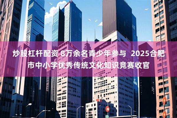 炒股杠杆配资 8万余名青少年参与  2025合肥市中小学优秀传统文化知识竞赛收官