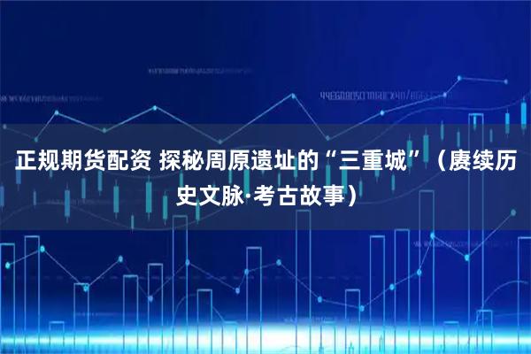 正规期货配资 探秘周原遗址的“三重城”（赓续历史文脉·考古故事）