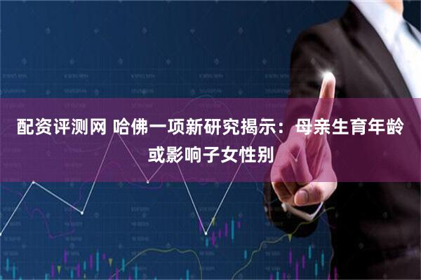 配资评测网 哈佛一项新研究揭示：母亲生育年龄或影响子女性别
