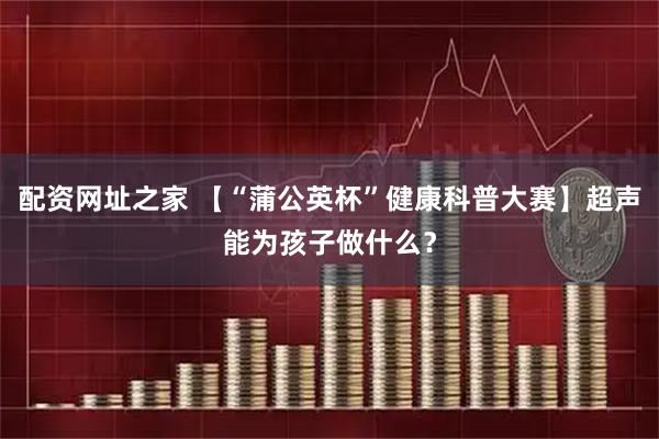 配资网址之家 【“蒲公英杯”健康科普大赛】超声能为孩子做什么？
