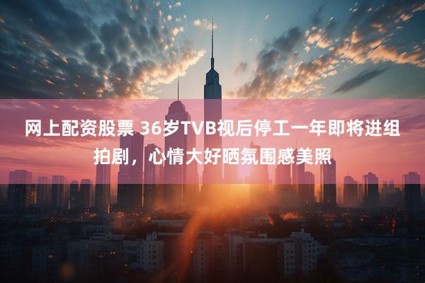 网上配资股票 36岁TVB视后停工一年即将进组拍剧，心情大好晒氛围感美照