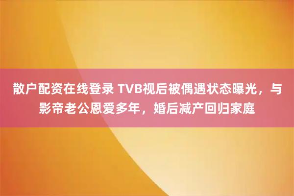 散户配资在线登录 TVB视后被偶遇状态曝光，与影帝老公恩爱多年，婚后减产回归家庭