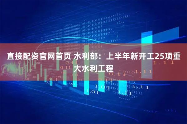 直接配资官网首页 水利部：上半年新开工25项重大水利工程