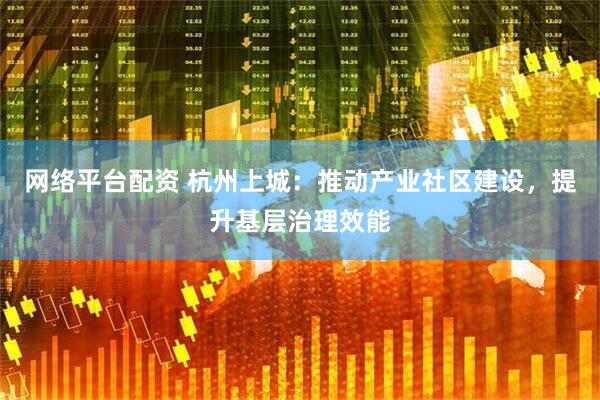 网络平台配资 杭州上城：推动产业社区建设，提升基层治理效能